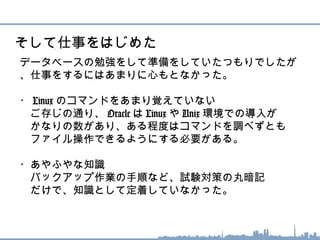データベースの勉強をして準備をしていたつもりでしたが
、仕事をするにはあまりに心もとなかった。
・ Linux のコマンドをあまり覚えていない
　ご存じの通り、 Oracle は Linux や Unix 環境での導入が
　かなりの数があり、ある程度はコマンドを調べずとも
　ファイル操作できるようにする必要がある。
・あやふやな知識
　バックアップ作業の手順など、試験対策の丸暗記
　だけで、知識として定着していなかった。
そして仕事をはじめた
 