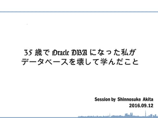 Session by Shinnosuke Akita
2016.09.12
35 歳で Oracle DBA になった私が
データベースを壊して学んだこと
 