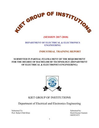 1
(SESSION 2017-2018)
DEPARTMENT OF ELECTRICAL & ELECTRONICS
ENGINEERING
INDUSTRIAL TRAINING REPORT
SUBMITTED IN PARTIAL FULFILLMENT OF THE REQUIREMENT
FOR THE DEGREE OF BACHELOR OF TECHNOLOGY (DEPARTMENT
OF ELECTRICAL & ELECTRONICS ENGINEERING)
KIET GROUP OF INSTITUTIONS
Department of Electrical and Electronics Engineering
Submitted To:
Prof. Rahat Ullah Khan
Submitted by:
Harsh Kumar Gautam
1402921073
 