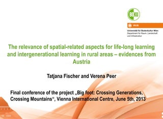 Universität für Bodenkultur Wien
Department für Raum, Landschaft
und Infrastruktur
IRUB
1
The relevance of spatial-related aspects for life-long learning
and intergenerational learning in rural areas – evidences from
Austria
Tatjana Fischer and Verena Peer
Final conference of the project „Big foot: Crossing Generations,
Crossing Mountains“, Vienna International Centre, June 5th, 2013
 