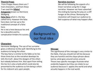 Theorist Propp:                                             Narrative sturcture
 From Propps theory there are 7                             We will be following the aspects of a
main characters, and from those                             linear narrative using the 5 stage
7 we used the Villain/                                      narrative. However we have subverted
Antagonist known as Hermione                                the ending by leaving the play on a cliff
Wolfgang.                                                   hanger at the climax. Removing the
False Hero which is the boy                                 resolution will impact our audience to
called harry. However the false                             feel suspense of what may happen after.
hero does not live up to the
traditional concept of a false
hero.
He is not a hero because lies and
he is deceitful and his
complication hinders his success.     Background to
                                      our final idea
Characters
Hermione Wolfgang. The use of her surname
gives a reference to the wolf. Identifying to the   Message
audience to being the villain                       The significance of the message is very similar to
The boy Harry is similiar to the fable as he lies   the fable, that you should not tell lies because
three times but as the narrative develops he        they are harmful and the clique phrase about
tells the truth about the dangers of the villain    karma; what goes around comes around.
but nobody believes him. Also apart from telling    Theses two specific messages illustrate what
the lies he is also a bully which could also be     evidently happens but they can relate to our
presented to the audience as him being a villain    audience because it applies the world and what
for his indecent acts upon people.                  actually happens in the real world.
 