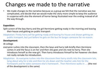 Changes we made to the narrative
•   We made changes to the narrative because as a group we felt that the narrative was too
    complicated, and decide that we would make the story more simple to keep the audience
    in suspense with also the element of horror being illustrated near the ending instead of all
    the way through.

Exposition:
Split screen of the boy Harry and the girl Hermione getting ready in the morning and leaving
    their house and getting on public transport
Adaptation: Firstly harry will be getting ready and leaving his house and shown getting on
    public transport, but just before he gets on the bus he barges someone for no reason.
Development:
At college
everyone rushes into the classroom, then the boys and harry talk briefly then Hermione
    comes in and the focus is on her and then she goes and sits next to harry. Then she
    introduces herself as the new girl. Then harry introduces himself to her however she does
    not really remake his introduction.
Adaptation: As everyone rushes into the classroom then harry strolls into the classroom late,
    lying about why he is late and then he sits down and the teacher asks him for the
    homework and he takes someone else's homework . Then Hermione walks in .... (the rest
    of the development is the same)
 
