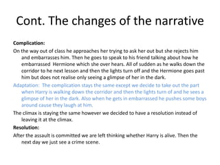 Cont. The changes of the narrative
Complication:
On the way out of class he approaches her trying to ask her out but she rejects him
    and embarrasses him. Then he goes to speak to his friend talking about how he
    embarrassed Hermione which she over hears. All of sudden as he walks down the
    corridor to he next lesson and then the lights turn off and the Hermione goes past
    him but does not realise only seeing a glimpse of her in the dark.
Adaptation: The complication stays the same except we decide to take out the part
    when Harry is walking down the corridor and then the lights turn of and he sees a
    glimpse of her in the dark. Also when he gets in embarrassed he pushes some boys
    around cause they laugh at him.
The climax is staying the same however we decided to have a resolution instead of
    leaving it at the climax.
Resolution:
After the assault is committed we are left thinking whether Harry is alive. Then the
    next day we just see a crime scene.
 