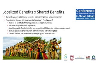 • Current system: additional benefits from diving in an uneven manner
• Potential to change it into a Manta Sanctuary Fee System?
• Easier to justify both for operators and communities
• More transparent and equitable
• Could provide funds both for communities AND conservation management
• Serves as additional Tourism attraction and advertising tool
• Yet no formal steps taken to make progress on the issue
Localized Benefits x Shared Benefits
 