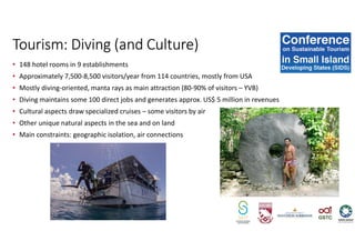 • 148 hotel rooms in 9 establishments
• Approximately 7,500-8,500 visitors/year from 114 countries, mostly from USA
• Mostly diving-oriented, manta rays as main attraction (80-90% of visitors – YVB)
• Diving maintains some 100 direct jobs and generates approx. US$ 5 million in revenues
• Cultural aspects draw specialized cruises – some visitors by air
• Other unique natural aspects in the sea and on land
• Main constraints: geographic isolation, air connections
Tourism: Diving (and Culture)
 