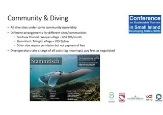 • All dive sites under some community ownership
• Different arrangements for different sites/communities
• Goofnuw Channel: Wanyan village – US$ 300/month
• Stammtisch: Talingith village – US$ 2/diver
• Other sites require permission but not payment of fees
• Dive operators take charge of all costs (eg moorings), pay fees as negotiated
Community & Diving
 