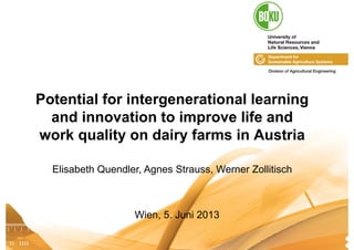 Institut für Landtechnik I Quendler11.04.2013 1
Potential for intergenerational learning
and innovation to improve life and
work quality on dairy farms in Austria
Elisabeth Quendler, Agnes Strauss, Werner Zollitisch
Wien, 5. Juni 2013
 