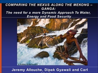 COMPARING THE NEXUS ALONG THE MEKONG –
GANGA:
The need for a more Dynamic Approach To Water,
Energy and Food Security

© Suthep Kritsanavarin

Jeremy Allouche, Dipak Gyawali and Carl

 