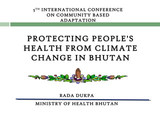 RADA DUKPA MINISTRY OF HEALTH BHUTAN 5 TH  INTERNATIONAL CONFERENCE ON COMMUNITY BASED ADAPTATION PROTECTING PEOPLE'S HEALTH FROM CLIMATE CHANGE IN BHUTAN 