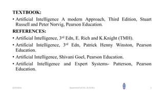 TEXTBOOK:
• Artificial Intelligence A modern Approach, Third Edition, Stuart
Russell and Peter Norvig, Pearson Education.
REFERENCES:
• Artificial Intelligence, 3rd Edn, E. Rich and K.Knight (TMH).
• Artificial Intelligence, 3rd Edn, Patrick Henny Winston, Pearson
Education.
• Artificial Intelligence, Shivani Goel, Pearson Education.
• Artificial Intelligence and Expert Systems- Patterson, Pearson
Education.
4/25/2023 Dpaertment of CSE ( AL & ML) 2
 