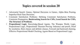 Topics covered in session 20
• Adversarial Search: Games, Optimal Decisions in Games, Alpha–Beta Pruning,
Imperfect Real-Time Decisions.
• Constraint Satisfaction Problems: Defining Constraint Satisfaction Problems,
Constraint Propagation, Backtracking Search for CSPs, Local Search for CSPs,
The Structure of Problems.
• Propositional Logic: Knowledge-Based Agents, The Wumpus World, Logic,
Propositional Logic, Propositional Theorem Proving: Inference and proofs, Proof
by resolution, Horn clauses and definite clauses, Forward and backward chaining,
Effective Propositional Model Checking, Agents Based on Propositional Logic.
4/25/2023 Dpaertment of CSE ( AL & ML) 3
 