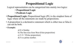 Propositional Logic
Logical representation can be categorized into mainly two logics:
• Propositional Logic
• Predicate Logic
• Propositional Logic: Propositional logic (PL) is the simplest form of
logic where all the statements are made by propositions.
• A proposition is a declarative statement which is either true or false.it
can not be both.
• Example:
a) It is Sunday.
b) The Sun rises from West (False proposition)
c) 3+3= 7(False proposition)
d) 5 is a prime number.
4/25/2023 Dpaertment of CSE ( AL & ML) 6
 