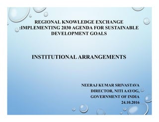 REGIONAL KNOWLEDGE EXCHANGE
:IMPLEMENTING 2030 AGENDA FOR SUSTAINABLE
DEVELOPMENT GOALS
INSTITUTIONAL ARRANGEMENTS
NEERAJ KUMAR SRIVASTAVA
DIRECTOR, NITI AAYOG,
GOVERNMENT OF INDIA
24.10.2016
 