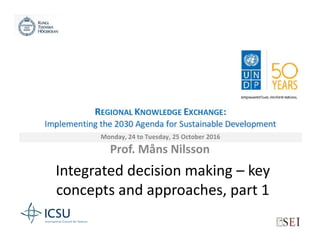 Integrated decision making – key
concepts and approaches, part 1
Prof. Måns Nilsson
UNDP Regional Knowledge Exchange:
Implementing the 2030 Agenda for Sustainable
Development
24-25 October 2016, Bangkok, Thailand
 