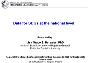 Republic of the Philippines
Philippine Statistics Authority
Data for SDGs at the national level
Presented by:
Lisa Grace S. Bersales, PhD
National Statistician and Civil Registrar General
Philippine Statistics Authority
Regional Knowledge Exchange: Implementing the Agenda 2030 for Sustainable
Development
24-25 October 2016, Bangkok, Thailand
 