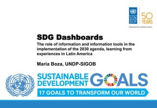 More effective, responsive and inclusive institutions
through innovation in management methods and tools
SDG Dashboards
The role of information and information tools in the
implementation of the 2030 agenda, learning from
experiences in Latin America
Maria Boza, UNDP-SIGOB
 