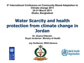 5 th  International Conference on Community Based Adaptation to Climate change 2011 24-31 March 2011 Dhaka, Bangladesh Water Scarcity and health protection from climate change in Jordan Dr. Osama Kittaneh,  Royal Jordanian  Ministry of Health  Joy Guillemot, WHO-Geneva 