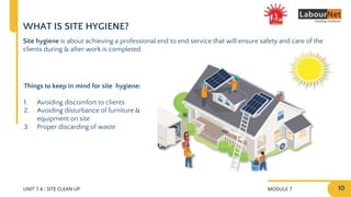 MODULE 7
UNIT 7.4 : SITE CLEAN UP
WHAT IS SITE HYGIENE?
Things to keep in mind for site hygiene:
1. Avoiding discomfort to clients
2. Avoiding disturbance of furniture &
equipment on site
3. Proper discarding of waste
Site hygiene is about achieving a professional end to end service that will ensure safety and care of the
clients during & after work is completed.
10
 