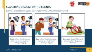 MODULE 7 11
UNIT 7.4 : SITE CLEAN UP
1. AVOIDING DISCOMFORT TO CLIENTS
Everyone on site (people & pets) are doing something & should not be disturbed.
Chemicals: Keep children and
pets away from dangerous
chemicals
Noise: Inform the client to use
cotton or earphones before
drilling or digging
Dust: Inform the client to wear a
mask or go outside before
drilling or digging
 