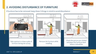 MODULE 7 12
UNIT 7.4 : SITE CLEAN UP
2. AVOIDING DISTURBANCE OF FURNITURE
If furniture has to be removed, keep these 3 things in mind to avoid disturbance:
Check the picture you clicked
and place the furniture back
where it should be
Remove the furniture while
installing
Take a picture or draw a plan of
furniture during site survey
 