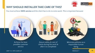 MODULE 7
UNIT 7.4 : SITE CLEAN UP
WHY SHOULD INSTALLER TAKE CARE OF THIS?
You must achieve 100% service and the client has to do no extra work. This is important because:
Assure safety & care of
clients during the work &
after it is completed
Minimize pollution as a
responsible human
being
Achieve the best
possible customer
service
14
 