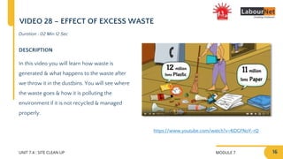 MODULE 7
UNIT 7.4 : SITE CLEAN UP
DESCRIPTION
In this video you will learn how waste is
generated & what happens to the waste after
we throw it in the dustbins. You will see where
the waste goes & how it is polluting the
environment if it is not recycled & managed
properly.
Duration : 02 Min 12 Sec
VIDEO 28 – EFFECT OF EXCESS WASTE
https://www.youtube.com/watch?v=4JDGFNoY-rQ
16
 