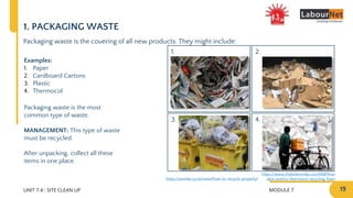 MODULE 7 19
2.
4.
1.
3.
UNIT 7.4 : SITE CLEAN UP
1. PACKAGING WASTE
Packaging waste is the covering of all new products. They might include:
Examples:
1. Paper
2. Cardboard Cartons
3. Plastic
4. Thermocol
Packaging waste is the most
common type of waste.
MANAGEMENT: This type of waste
must be recycled.
After unpacking, collect all these
items in one place.
https://averda.co.za/news/how-to-recycle-properly/
https://www.thebetterindia.com/65874/an
akta-prabhu-thermocol-recycling-foam
 