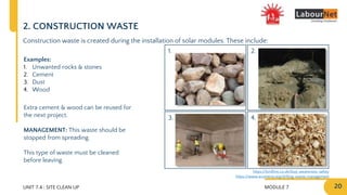 MODULE 7 20
2.
4.
1.
3.
UNIT 7.4 : SITE CLEAN UP
2. CONSTRUCTION WASTE
Construction waste is created during the installation of solar modules. These include:
Examples:
1. Unwanted rocks & stones
2. Cement
3. Dust
4. Wood
Extra cement & wood can be reused for
the next project.
MANAGEMENT: This waste should be
stopped from spreading.
This type of waste must be cleaned
before leaving.
https://www.ecomena.org/drilling-waste-management
https://lordhire.co.uk/dust-awareness-safety
 