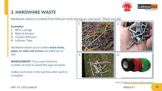 MODULE 7 21
2.
4.
1.
3.
UNIT 7.4 : SITE CLEAN UP
3. HARDWARE WASTE
Hardware waste is created from leftover tools during on-site work. These include:
Examples:
1. Wire cuttings
2. Nails & Screws
3. Conduit leftovers
4. Leftover Tape
Hardware waste occurs when extra wires,
pipes, or nails and screws are piled up on
site.
MANAGEMENT: Try to use minimum
number of tools to avoid this type of waste.
Collect and store in the tool box after work is
complete.
https://nerdtechy.com/best-magnetic-sweepers
 