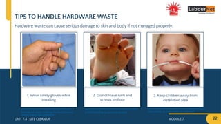 MODULE 7 22
UNIT 7.4 : SITE CLEAN UP
TIPS TO HANDLE HARDWARE WASTE
Hardware waste can cause serious damage to skin and body if not managed properly.
1. Wear safety gloves while
installing
2. Do not leave nails and
screws on floor
3. Keep children away from
installation area
https://www.bchydro.com/safety-outages/electrical-
safety/safety-at-home/safety-for-kids.html
https://5c0rn3d1nf0rm3dm3.wordpress.com/201
5/09/06/tending-to-puncture-wounds
https://www.researchgate.net/figure/Nail-gun-
framing-nail-injury-involving-thumb-index-and-
middle-fingers_fig3_23660405
 