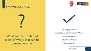 MODULE 7
KNOWLEDGE CHECK
What are the 5 different
types of waste that can be
created on site
? Packaging Waste
23
Installation/ Construction Waste
Hardware Waste
Chemical Waste
Sharp Waste
 