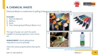 MODULE 7 24
2.
4.
1.
3.
UNIT 7.4 : SITE CLEAN UP
4. CHEMICAL WASTE
Chemical Waste is created due to spilling of dangerous materials. These include:
Examples:
1. Paints & Pigments
2. Markers
3. Acids
4. Toxic cleaning liquid (Phenyl, Bleach, etc.)
This type of waste can catch fire and is
capable of causing explosions, toxic fumes,
etc.
MANAGEMENT: Avoid spilling these
materials as much as possible.
Clean this waste properly before leaving the
site. https://economictimes.indiatimes.com/markets/stocks/news/stocks-that-painted-d-street-in-
green-but-may-lose-shine-now/articleshow/72122072.cms
 