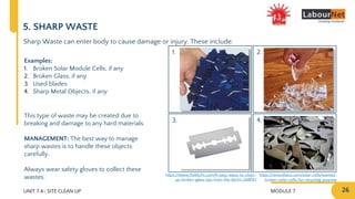 MODULE 7 26
2.
4.
1.
3.
UNIT 7.4 : SITE CLEAN UP
5. SHARP WASTE
Sharp Waste can enter body to cause damage or injury. These include:
Examples:
1. Broken Solar Module Cells, if any
2. Broken Glass, if any
3. Used blades
4. Sharp Metal Objects, if any
This type of waste may be created due to
breaking and damage to any hard materials.
MANAGEMENT: The best way to manage
sharp wastes is to handle these objects
carefully.
Always wear safety gloves to collect these
wastes. https://sinovoltaics.com/solar-cells/wanted-
broken-solar-cells-for-recycling-purpose
https://www.thekitchn.com/4-easy-ways-to-clean-
up-broken-glass-tips-from-the-kitchn-208743
 