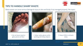 MODULE 7 27
UNIT 7.4 : SITE CLEAN UP
TIPS TO HANDLE SHARP WASTE
Sharp waste can cause serious damage & injury to skin and body if not managed properly, like septic.
1. Do not leave metal or
glass pieces on floor
2. Wear safety gloves while
working with sharp objects
3. Keep children and pets
away
https://www.animalrahat.com/latest-news/work-
dogs-sake
https://www.reddit.com/r/MedicalGore/comments/adsq7l
/my_foot_when_i_stepped_on_piece_of_glass_on_my/
 