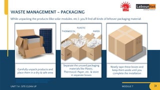 MODULE 7 31
UNIT 7.4 : SITE CLEAN UP
While unpacking the products (like solar modules, etc.), you’ll find all kinds of leftover packaging material.
WASTE MANAGEMENT – PACKAGING
Neatly tape these boxes and
keep them aside until you
complete the installation
Separate the unused packaging
materials like Plastic,
Thermocol, Paper, etc. & store
in separate boxes
Carefully unpack products and
place them in a dry & safe area
PLASTIC
THERMOCOL PAPER
https://www.merkasol.com/Pallet-21-Solar-
Panels-Polycrystalline-300w-Amerisolar
 