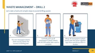 MODULE 7 34
UNIT 7.4 : SITE CLEAN UP
Wrap all newspapers/ plastic
sheets with the waste together,
tape them and throw them in
dustbin
Carefully pick up all
newspapers/ plastic sheets
with the drill waste after work is
complete
Put one newspaper/plastic
sheet exactly below the
location of drilling task
WASTE MANAGEMENT – DRILL 2
Let’s take a look at 6 simple steps to avoid drilling waste:
4. 5. 6.
 