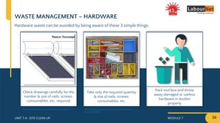MODULE 7 36
UNIT 7.4 : SITE CLEAN UP
Pack tool box and throw
away damaged or useless
hardware in dustbin
properly
Take only the required quantity
& size of nails, screws,
consumables, etc.
Check drawings carefully for the
number & size of nails, screws,
consumables, etc. required
WASTE MANAGEMENT – HARDWARE
Hardware waste can be avoided by being aware of these 3 simple things:
https://www.thespruce.com/organizing-your-
tools-2648069
http://kimdara.com/kimbob/solar/index.html
 