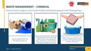 MODULE 7 37
UNIT 7.4 : SITE CLEAN UP
After cleaning, wash the cloth
used for cleaning before giving
it back to the client
Request the client for cleaning
materials like cleaning liquids,
mop, broom & a dust cloth for
cleaning the spilled chemicals
Avoid spilling chemicals
like paints, acids, etc.
WASTE MANAGEMENT – CHEMICAL
Chemical waste is dangerous and must be handled carefully by being aware of the following things:
 