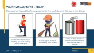 MODULE 7 38
UNIT 7.4 : SITE CLEAN UP
Collect all sharp waste in a
solid tin can and collect all of
them at a safe place for
disposal
Sweep all glass materials
immediately when broken
Handle all breakable objects
carefully and while wearing
proper safety gear
WASTE MANAGEMENT – SHARP
Sharp waste has the possibility of entering anyone’s skin if not handled properly. Take care of these 3 things:
 