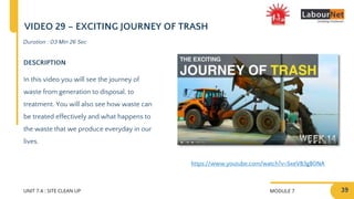 MODULE 7
UNIT 7.4 : SITE CLEAN UP
DESCRIPTION
In this video you will see the journey of
waste from generation to disposal, to
treatment. You will also see how waste can
be treated effectively and what happens to
the waste that we produce everyday in our
lives.
Duration : 03 Min 26 Sec
VIDEO 29 – EXCITING JOURNEY OF TRASH
https://www.youtube.com/watch?v=SxeVB3gB0NA
39
 