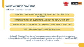 WHAT WE HAVE COVERED?
WHAT ARE GOOD CUSTOMER SERVICE SKILLS AND WHY ARE THEY
IMPORTANT?
DIFFERENT TYPES OF CUSTOMERS AND HOW TO DEAL WITH THEM?
UNDERSTANDING CUSTOMER EXPECTATIONS & HOW TO DEAL WITH THEM
TIPS TO PROVIDE GOOD CUSTOMER SERVICE
In Module 7, Session 19 we covered:
In Module 7, Session 19 you learned about customer expectations & how to deal with them.
In Session 20, you will learn to completely satisfy the customer expectations by providing a 100%
clean & hygienic end-to-end customer service.
 