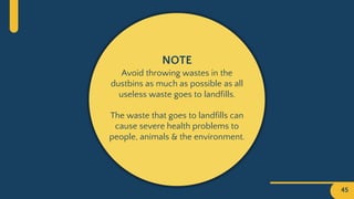 45
NOTE
Avoid throwing wastes in the
dustbins as much as possible as all
useless waste goes to landfills.
The waste that goes to landfills can
cause severe health problems to
people, animals & the environment.
 