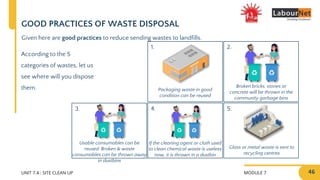 MODULE 7 46
2.
4.
1.
3.
UNIT 7.4 : SITE CLEAN UP
5.
GOOD PRACTICES OF WASTE DISPOSAL
According to the 5
categories of wastes, let us
see where will you dispose
them. Packaging waste in good
condition can be reused
Broken bricks, stones or
concrete will be thrown in the
community garbage bins
Glass or metal waste is sent to
recycling centres
If the cleaning agent or cloth used
to clean chemical waste is useless
now, it is thrown in a dustbin
Usable consumables can be
reused. Broken & waste
consumables can be thrown away
in dustbins
Given here are good practices to reduce sending wastes to landfills.
 