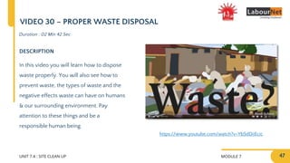 MODULE 7
UNIT 7.4 : SITE CLEAN UP
DESCRIPTION
In this video you will learn how to dispose
waste properly. You will also see how to
prevent waste, the types of waste and the
negative effects waste can have on humans
& our surrounding environment. Pay
attention to these things and be a
responsible human being.
Duration : 02 Min 42 Sec
VIDEO 30 – PROPER WASTE DISPOSAL
https://www.youtube.com/watch?v=Yb5dDiiEcic
47
 