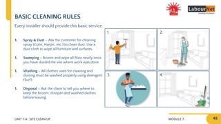 MODULE 7 48
2.
4.
1.
3.
UNIT 7.4 : SITE CLEAN UP
BASIC CLEANING RULES
Every installer should provide this basic service:
1. Spray & Dust – Ask the customer for cleaning
spray (Colin, Harpic, etc.) to clean dust. Use a
dust cloth to wipe all furniture and surfaces.
1. Sweeping – Broom and wipe all floor neatly once
you have dusted the site where work was done.
1. Washing – All clothes used for cleaning and
dusting must be washed properly using detergent
(Surf).
1. Disposal – Ask the client to tell you where to
keep the broom, dustpan and washed clothes
before leaving.
 