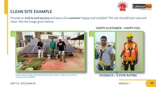 MODULE 7
UNIT 7.4 : SITE CLEAN UP
CLEAN SITE EXAMPLE
Provide an end to end service and leave the customer happy and satisfied. The site should look neat and
clean, like the image given below.
49
https://www.dnaindia.com/mumbai/report-solar-power-to-light-up-this-thane-
housing-society-2664389
FEEDBACK = 5 STAR RATING
HAPPY CUSTOMER = HAPPY YOU
 