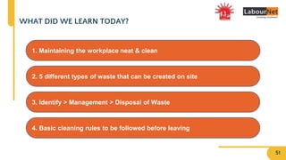 WHAT DID WE LEARN TODAY?
4. Basic cleaning rules to be followed before leaving
2. 5 different types of waste that can be created on site
3. Identify > Management > Disposal of Waste
1. Maintaining the workplace neat & clean
51
 