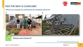MODULE 7
UNIT 7.4 : SITE CLEAN UP
PICK THE NEAT & CLEAN ONE!
Which is an example of a professional site installation job work?
A. B.
Did you also Choose A?
9
https://www.dnaindia.com/mumbai/report-solar-power-to-light-up-this-thane-housing-society-2664389
https://bahamasenergyandsolar.com/dont-be-victim
 