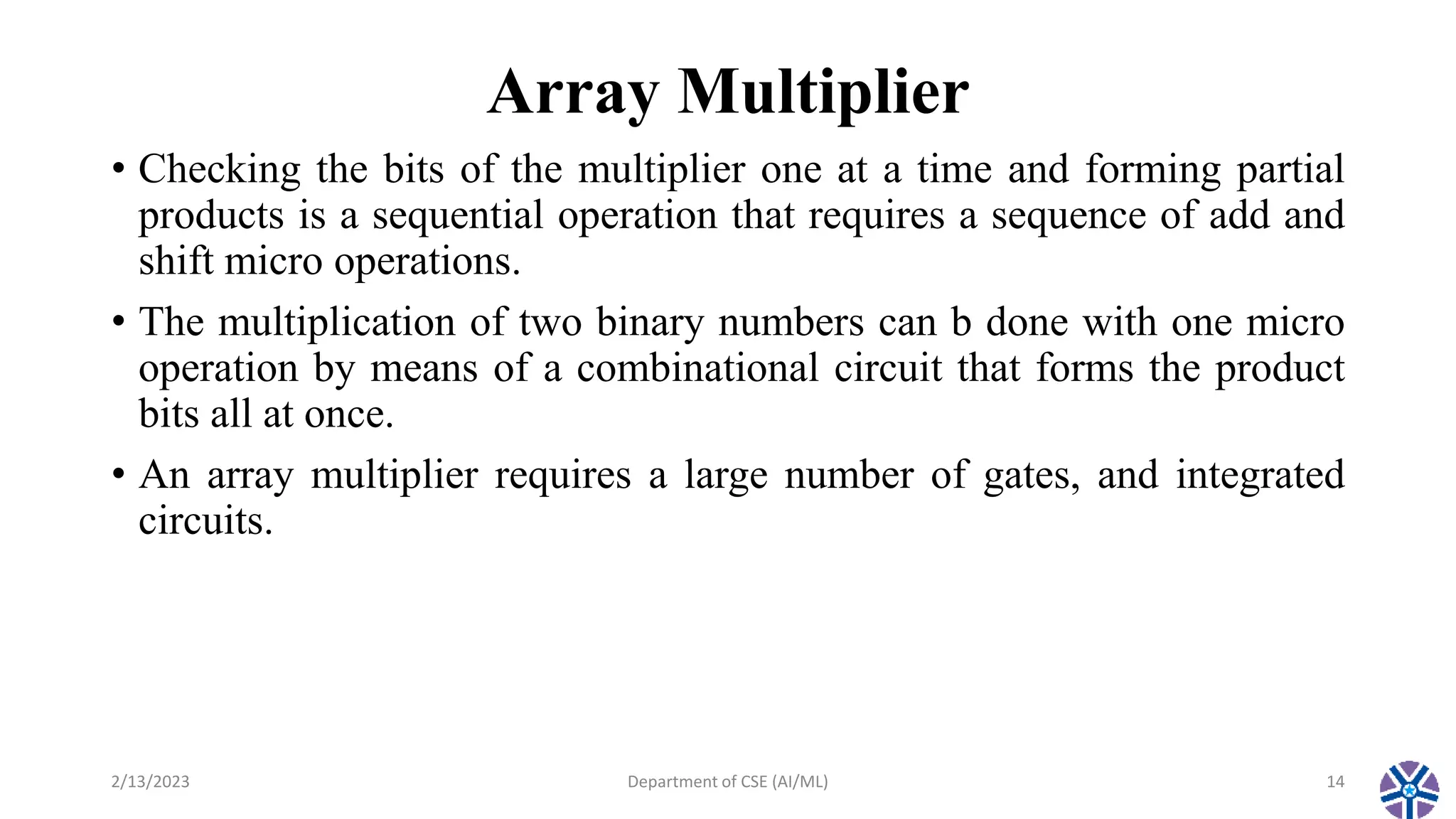 Array Multiplier
• Checking the bits of the multiplier one at a time and forming partial
products is a sequential operation that requires a sequence of add and
shift micro operations.
• The multiplication of two binary numbers can b done with one micro
operation by means of a combinational circuit that forms the product
bits all at once.
• An array multiplier requires a large number of gates, and integrated
circuits.
2/13/2023 Department of CSE (AI/ML) 14
 
