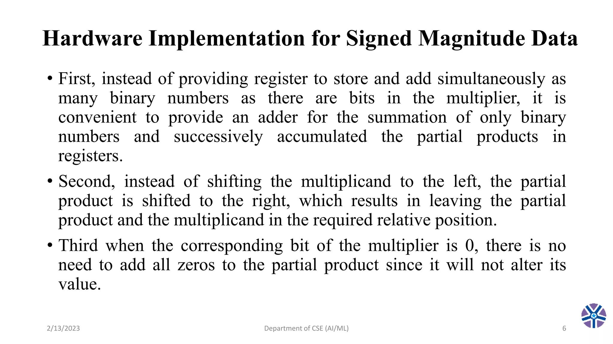 Hardware Implementation for Signed Magnitude Data
• First, instead of providing register to store and add simultaneously as
many binary numbers as there are bits in the multiplier, it is
convenient to provide an adder for the summation of only binary
numbers and successively accumulated the partial products in
registers.
• Second, instead of shifting the multiplicand to the left, the partial
product is shifted to the right, which results in leaving the partial
product and the multiplicand in the required relative position.
• Third when the corresponding bit of the multiplier is 0, there is no
need to add all zeros to the partial product since it will not alter its
value.
2/13/2023 Department of CSE (AI/ML) 6
 